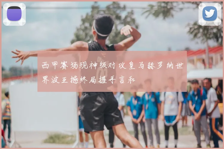 西甲赛场现神级对攻皇马赫罗纳世界波互撼终局握手言和