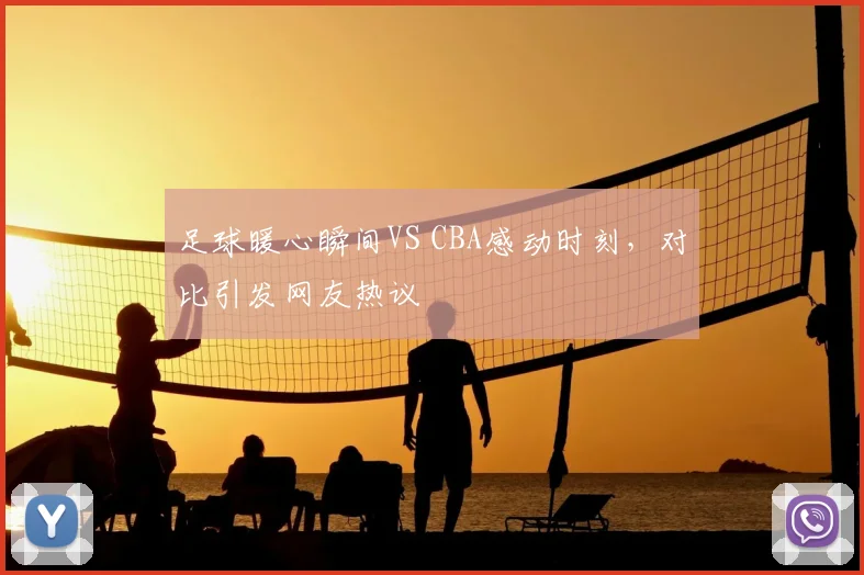 足球暖心瞬间VS CBA感动时刻，对比引发网友热议